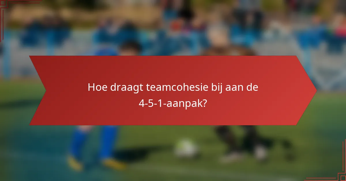 Hoe draagt teamcohesie bij aan de 4-5-1-aanpak?
