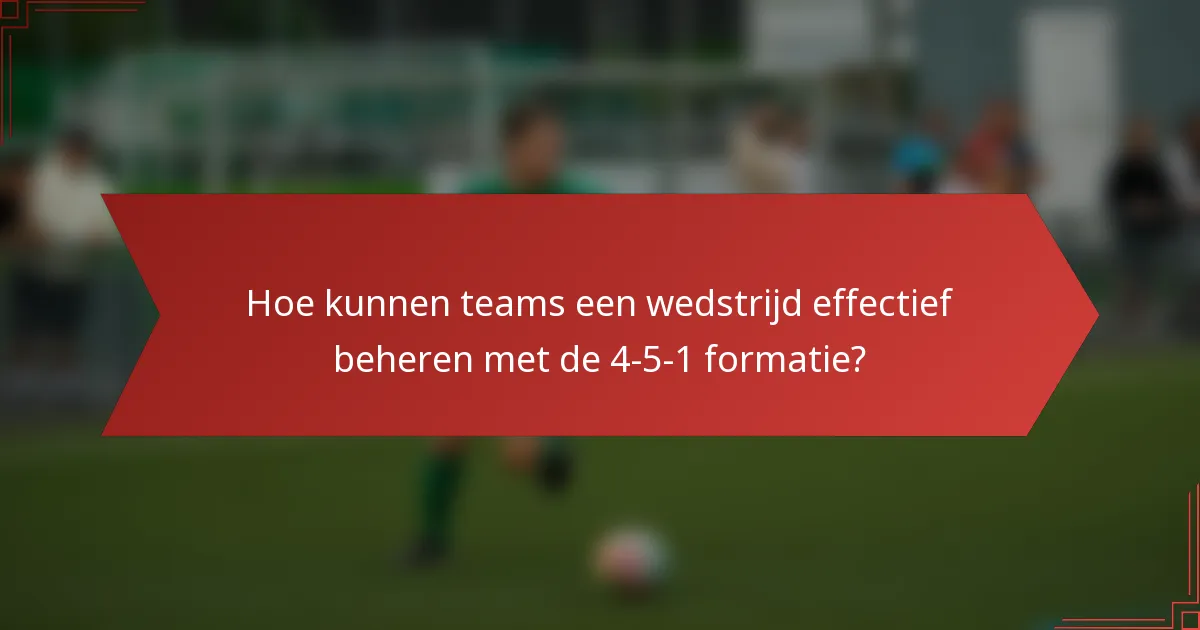 Hoe kunnen teams een wedstrijd effectief beheren met de 4-5-1 formatie?
