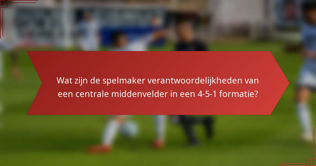 Wat zijn de spelmaker verantwoordelijkheden van een centrale middenvelder in een 4-5-1 formatie?